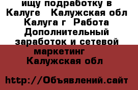  ищу подработку в Калуге - Калужская обл., Калуга г. Работа » Дополнительный заработок и сетевой маркетинг   . Калужская обл.